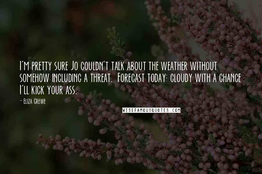 Eliza Crewe Quotes: I'm pretty sure Jo couldn't talk about the weather without somehow including a threat. Forecast today: cloudy with a chance I'll kick your ass.