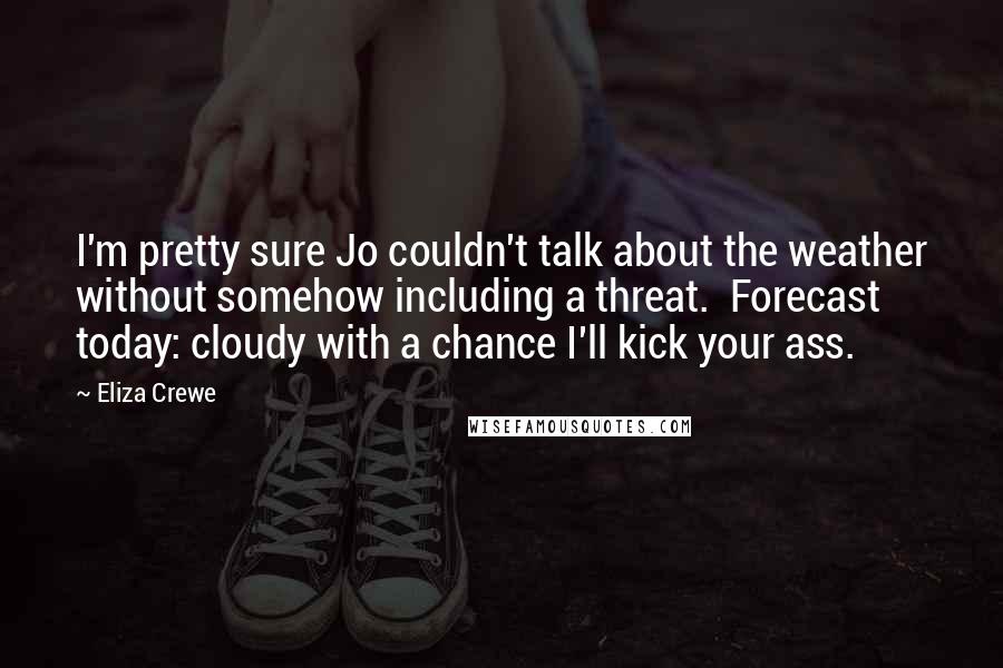 Eliza Crewe Quotes: I'm pretty sure Jo couldn't talk about the weather without somehow including a threat. Forecast today: cloudy with a chance I'll kick your ass.