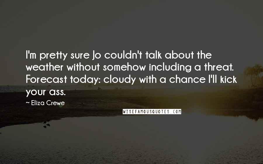 Eliza Crewe Quotes: I'm pretty sure Jo couldn't talk about the weather without somehow including a threat. Forecast today: cloudy with a chance I'll kick your ass.
