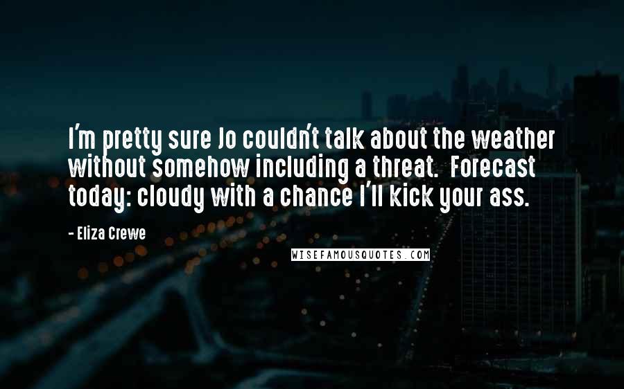 Eliza Crewe Quotes: I'm pretty sure Jo couldn't talk about the weather without somehow including a threat. Forecast today: cloudy with a chance I'll kick your ass.
