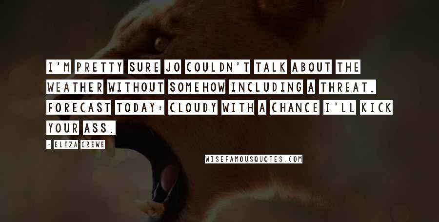 Eliza Crewe Quotes: I'm pretty sure Jo couldn't talk about the weather without somehow including a threat. Forecast today: cloudy with a chance I'll kick your ass.