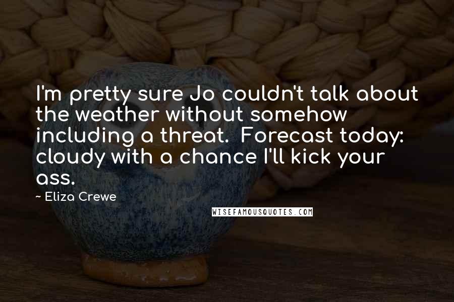 Eliza Crewe Quotes: I'm pretty sure Jo couldn't talk about the weather without somehow including a threat. Forecast today: cloudy with a chance I'll kick your ass.
