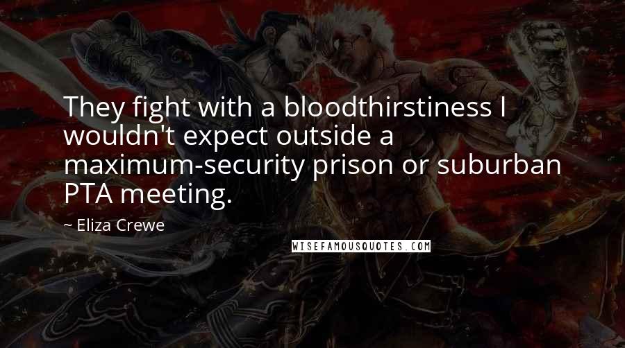 Eliza Crewe Quotes: They fight with a bloodthirstiness I wouldn't expect outside a maximum-security prison or suburban PTA meeting.