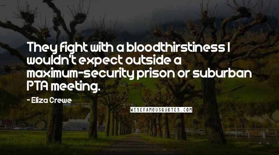 Eliza Crewe Quotes: They fight with a bloodthirstiness I wouldn't expect outside a maximum-security prison or suburban PTA meeting.