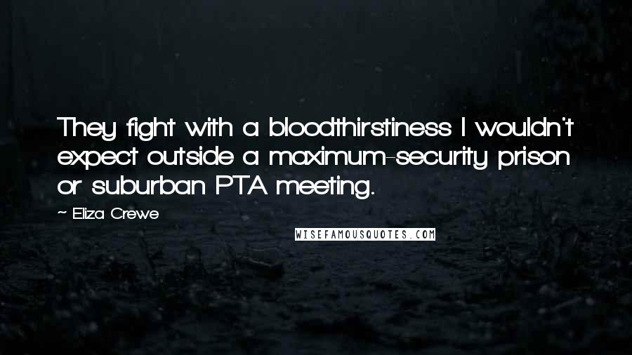 Eliza Crewe Quotes: They fight with a bloodthirstiness I wouldn't expect outside a maximum-security prison or suburban PTA meeting.