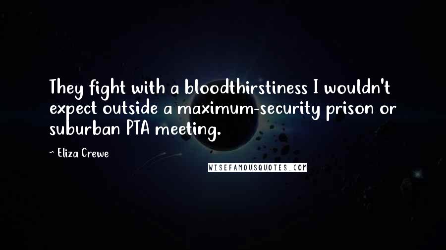Eliza Crewe Quotes: They fight with a bloodthirstiness I wouldn't expect outside a maximum-security prison or suburban PTA meeting.