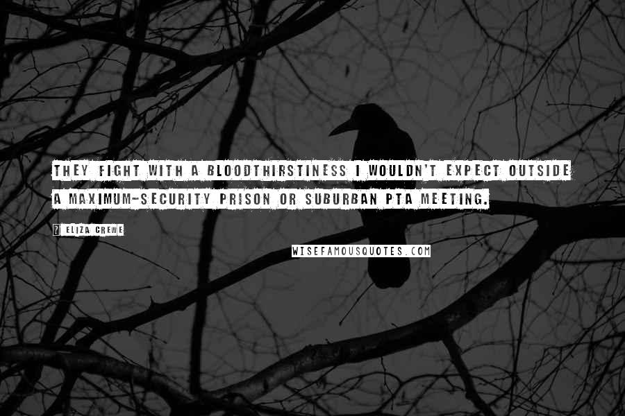 Eliza Crewe Quotes: They fight with a bloodthirstiness I wouldn't expect outside a maximum-security prison or suburban PTA meeting.