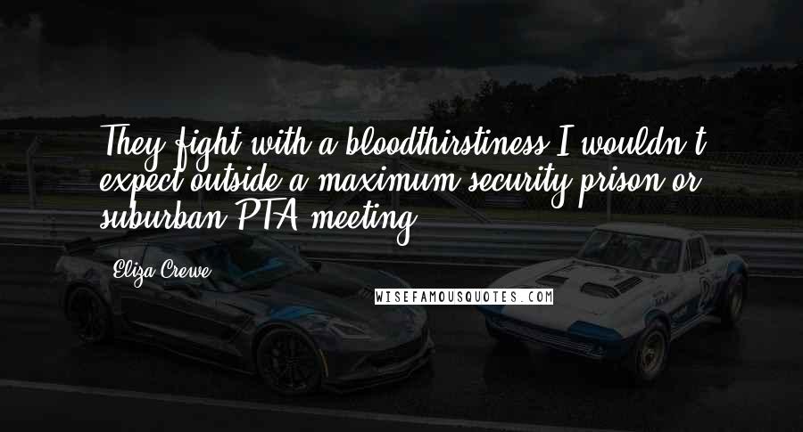 Eliza Crewe Quotes: They fight with a bloodthirstiness I wouldn't expect outside a maximum-security prison or suburban PTA meeting.