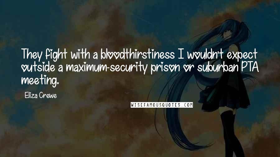 Eliza Crewe Quotes: They fight with a bloodthirstiness I wouldn't expect outside a maximum-security prison or suburban PTA meeting.