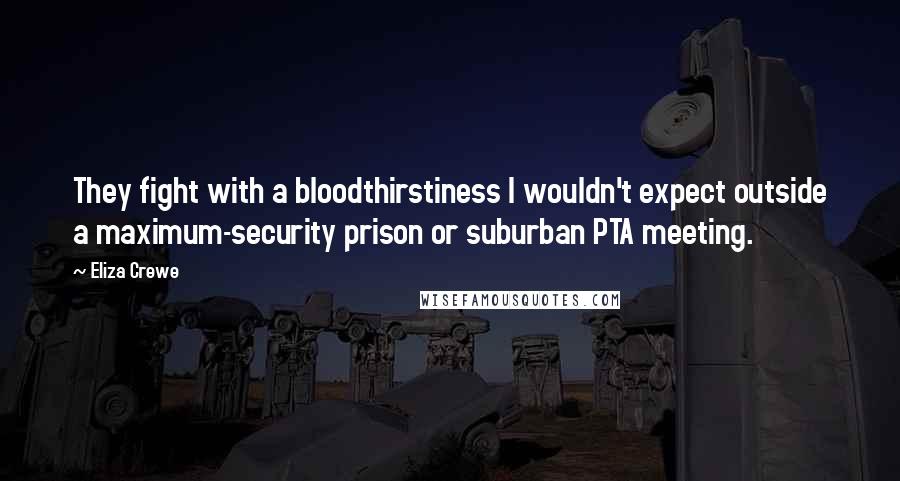 Eliza Crewe Quotes: They fight with a bloodthirstiness I wouldn't expect outside a maximum-security prison or suburban PTA meeting.