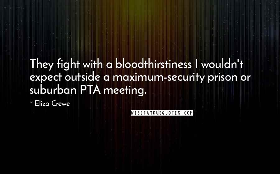 Eliza Crewe Quotes: They fight with a bloodthirstiness I wouldn't expect outside a maximum-security prison or suburban PTA meeting.