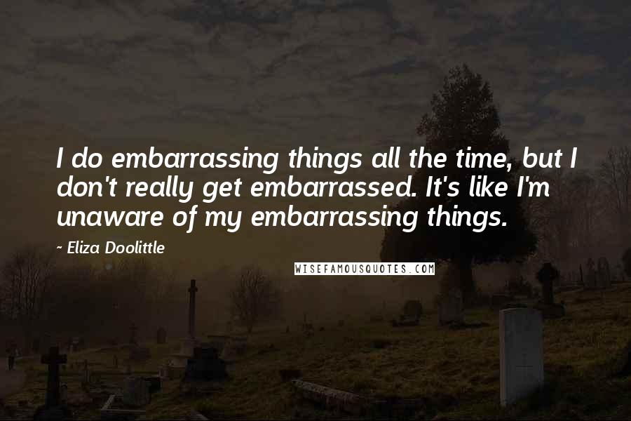 Eliza Doolittle Quotes: I do embarrassing things all the time, but I don't really get embarrassed. It's like I'm unaware of my embarrassing things.