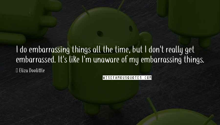 Eliza Doolittle Quotes: I do embarrassing things all the time, but I don't really get embarrassed. It's like I'm unaware of my embarrassing things.