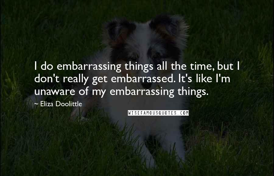 Eliza Doolittle Quotes: I do embarrassing things all the time, but I don't really get embarrassed. It's like I'm unaware of my embarrassing things.