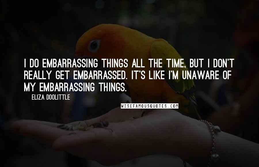 Eliza Doolittle Quotes: I do embarrassing things all the time, but I don't really get embarrassed. It's like I'm unaware of my embarrassing things.