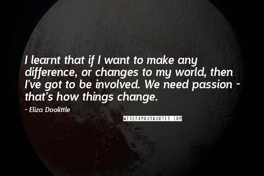 Eliza Doolittle Quotes: I learnt that if I want to make any difference, or changes to my world, then I've got to be involved. We need passion - that's how things change.