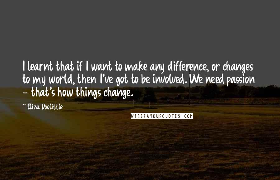Eliza Doolittle Quotes: I learnt that if I want to make any difference, or changes to my world, then I've got to be involved. We need passion - that's how things change.