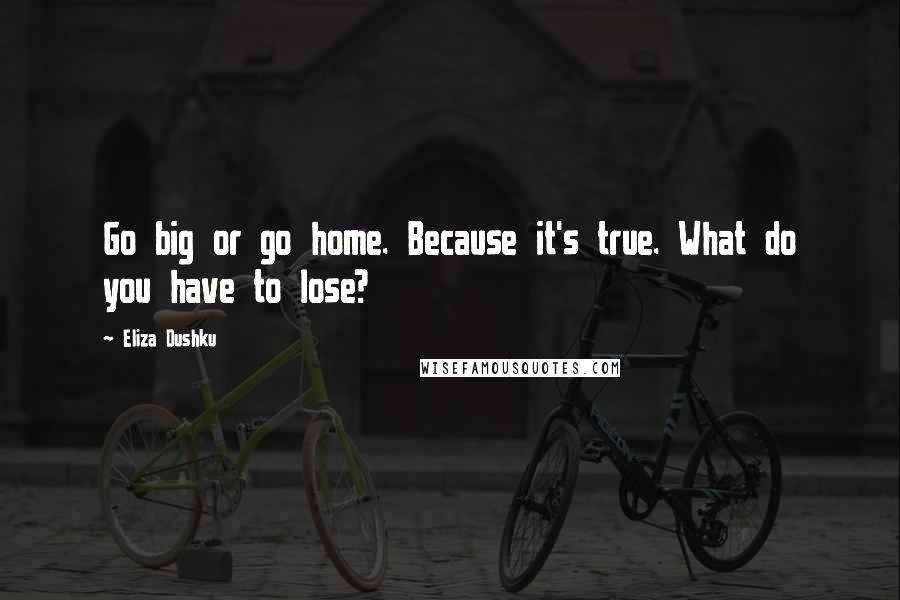 Eliza Dushku Quotes: Go big or go home. Because it's true. What do you have to lose?