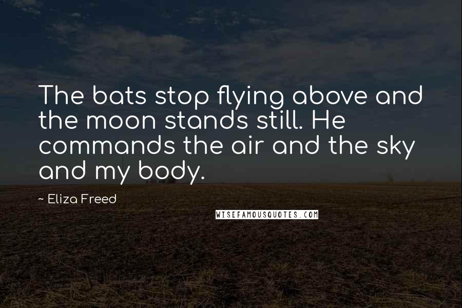 Eliza Freed Quotes: The bats stop flying above and the moon stands still. He commands the air and the sky and my body.