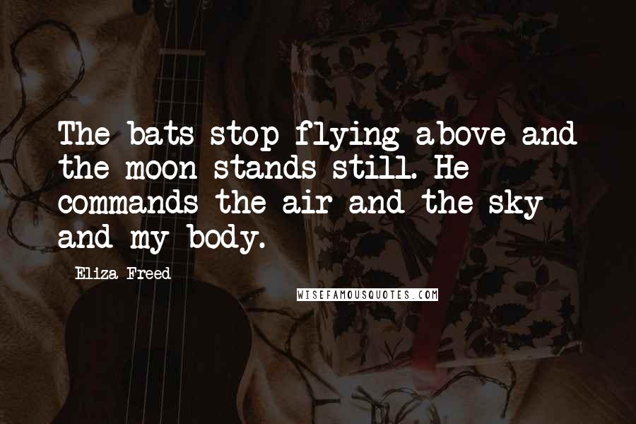 Eliza Freed Quotes: The bats stop flying above and the moon stands still. He commands the air and the sky and my body.