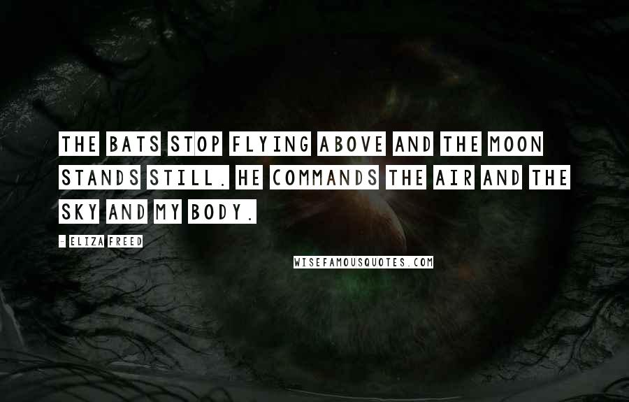 Eliza Freed Quotes: The bats stop flying above and the moon stands still. He commands the air and the sky and my body.