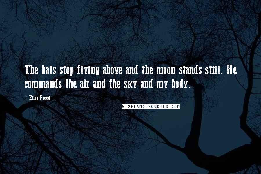 Eliza Freed Quotes: The bats stop flying above and the moon stands still. He commands the air and the sky and my body.