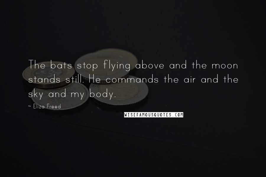 Eliza Freed Quotes: The bats stop flying above and the moon stands still. He commands the air and the sky and my body.