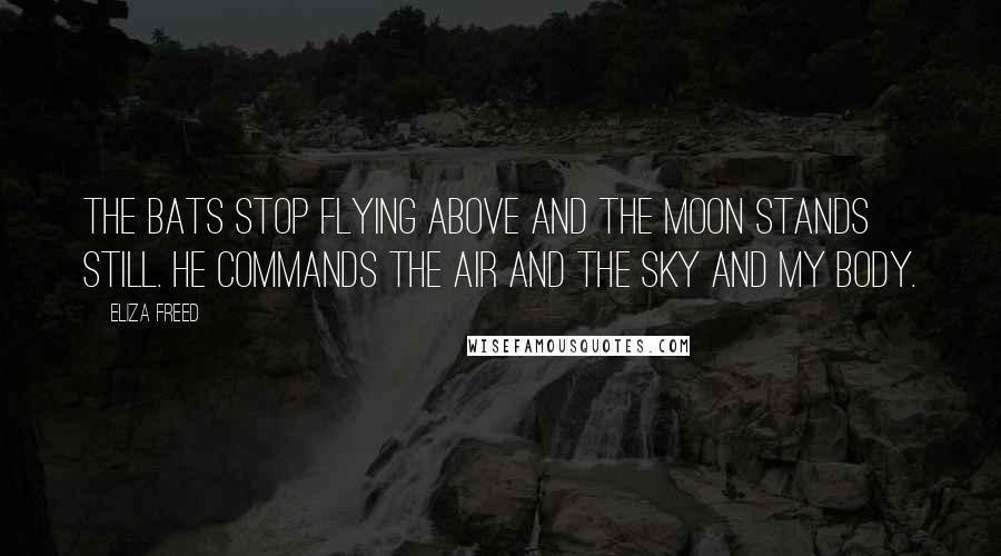 Eliza Freed Quotes: The bats stop flying above and the moon stands still. He commands the air and the sky and my body.