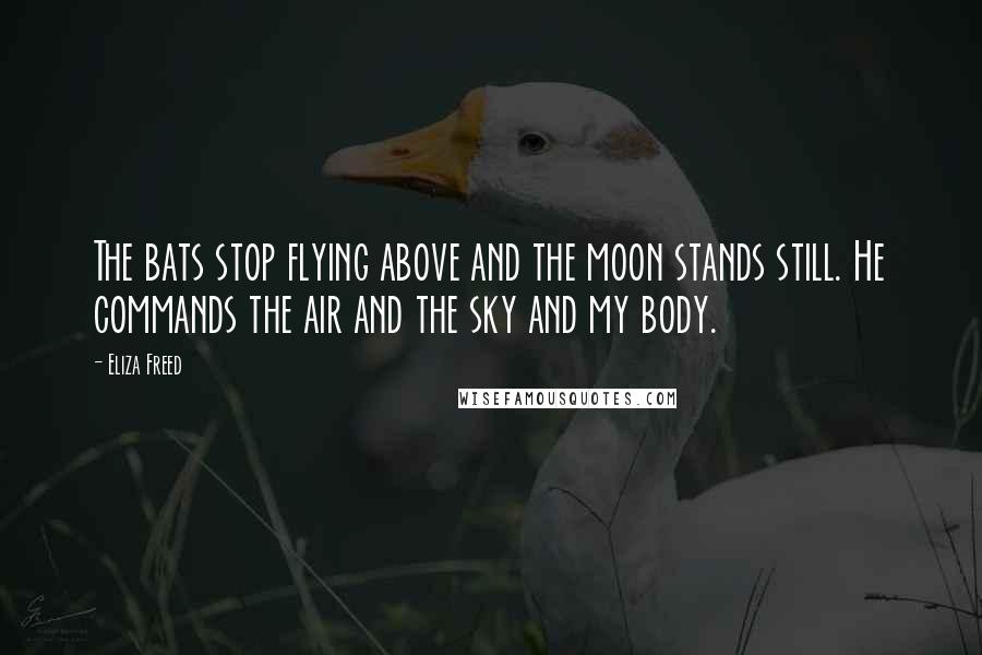 Eliza Freed Quotes: The bats stop flying above and the moon stands still. He commands the air and the sky and my body.