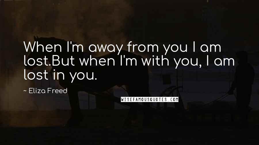 Eliza Freed Quotes: When I'm away from you I am lost.But when I'm with you, I am lost in you.