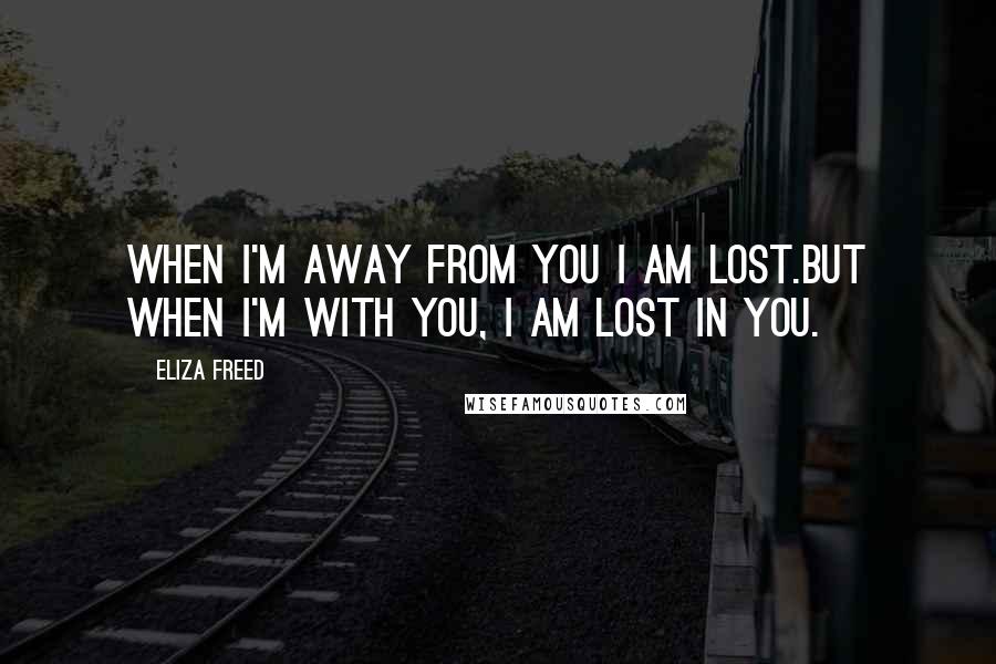 Eliza Freed Quotes: When I'm away from you I am lost.But when I'm with you, I am lost in you.