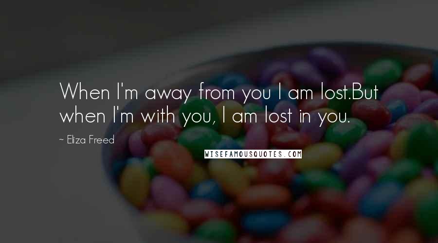 Eliza Freed Quotes: When I'm away from you I am lost.But when I'm with you, I am lost in you.