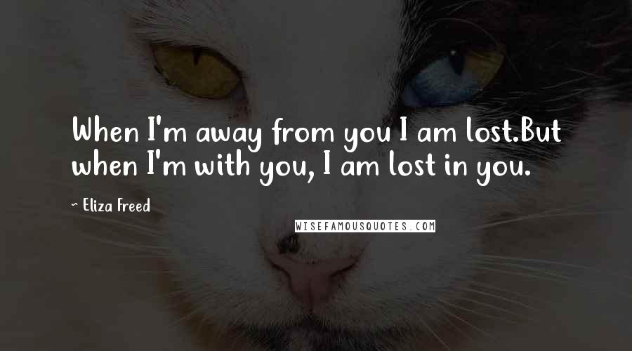 Eliza Freed Quotes: When I'm away from you I am lost.But when I'm with you, I am lost in you.