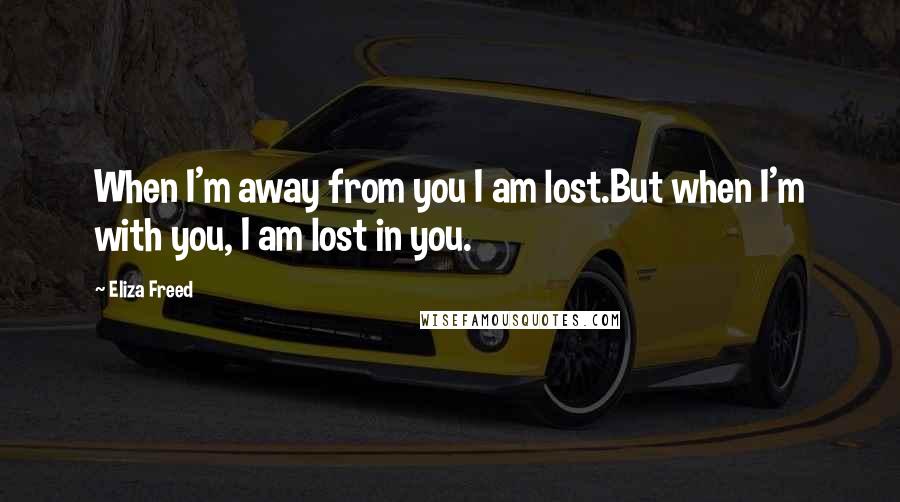 Eliza Freed Quotes: When I'm away from you I am lost.But when I'm with you, I am lost in you.