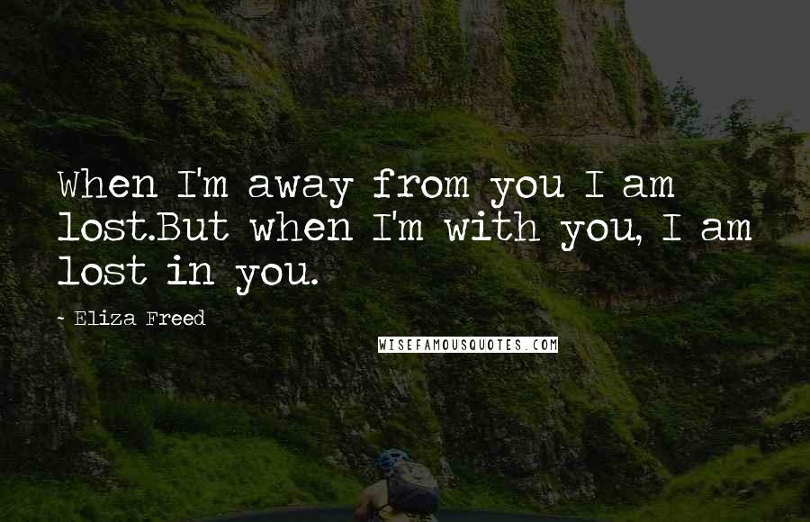 Eliza Freed Quotes: When I'm away from you I am lost.But when I'm with you, I am lost in you.