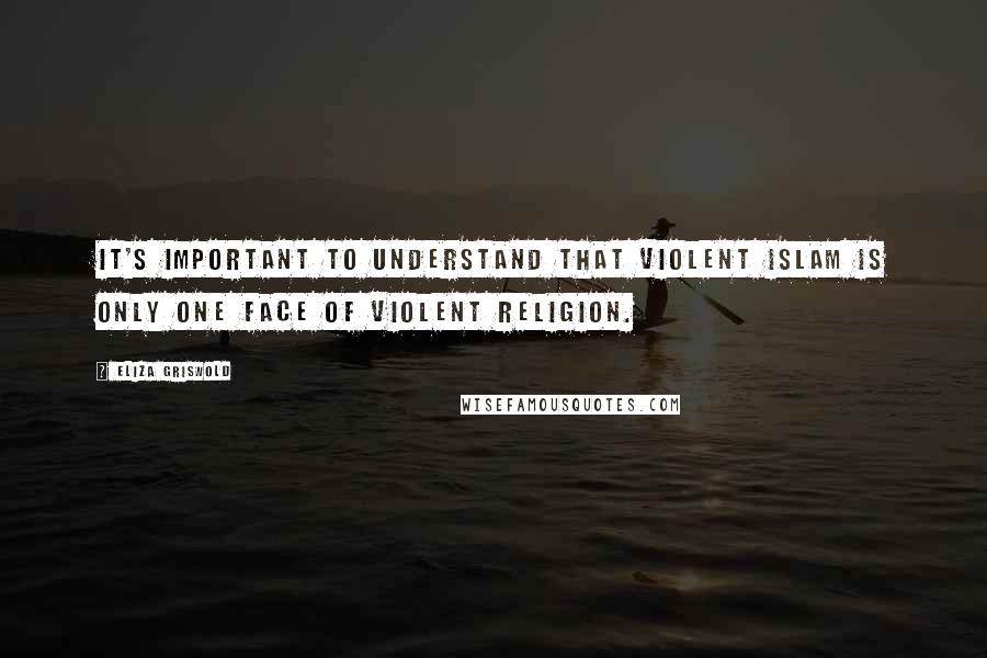 Eliza Griswold Quotes: It's important to understand that violent Islam is only one face of violent religion.