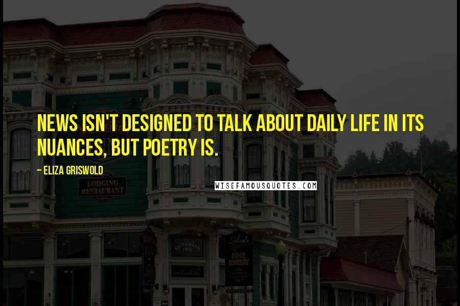 Eliza Griswold Quotes: News isn't designed to talk about daily life in its nuances, but poetry is.