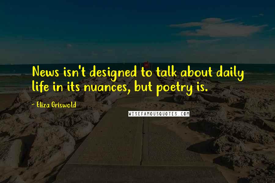 Eliza Griswold Quotes: News isn't designed to talk about daily life in its nuances, but poetry is.