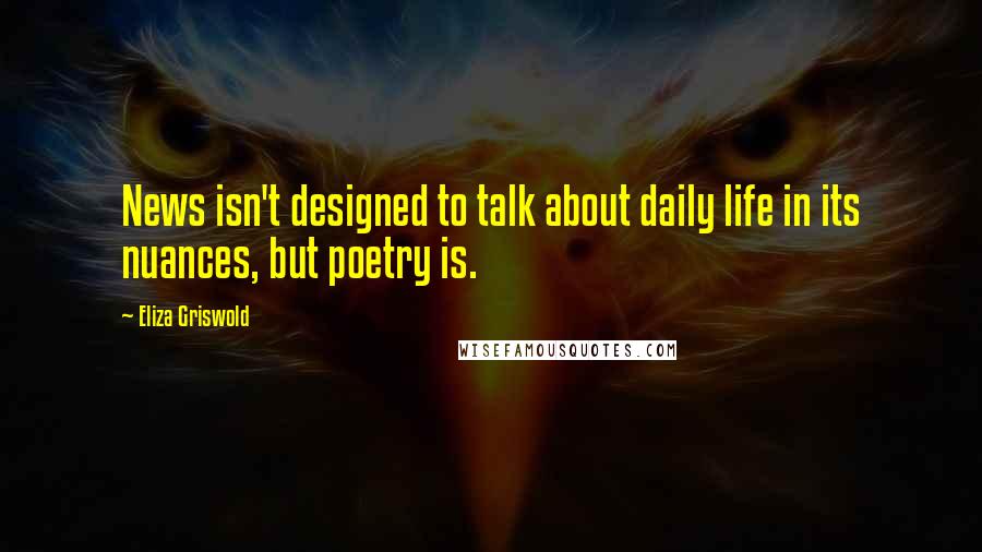 Eliza Griswold Quotes: News isn't designed to talk about daily life in its nuances, but poetry is.