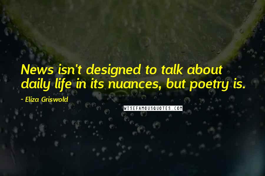 Eliza Griswold Quotes: News isn't designed to talk about daily life in its nuances, but poetry is.