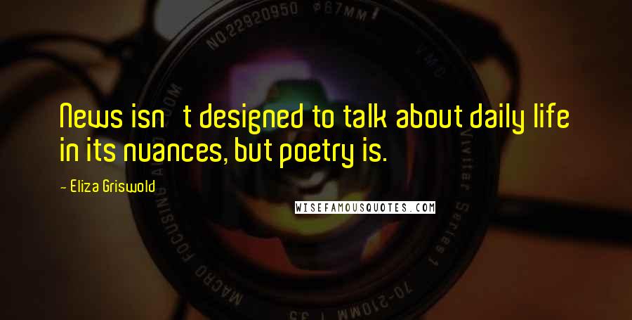 Eliza Griswold Quotes: News isn't designed to talk about daily life in its nuances, but poetry is.