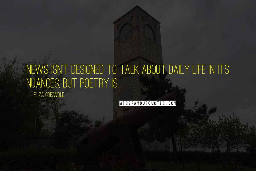 Eliza Griswold Quotes: News isn't designed to talk about daily life in its nuances, but poetry is.