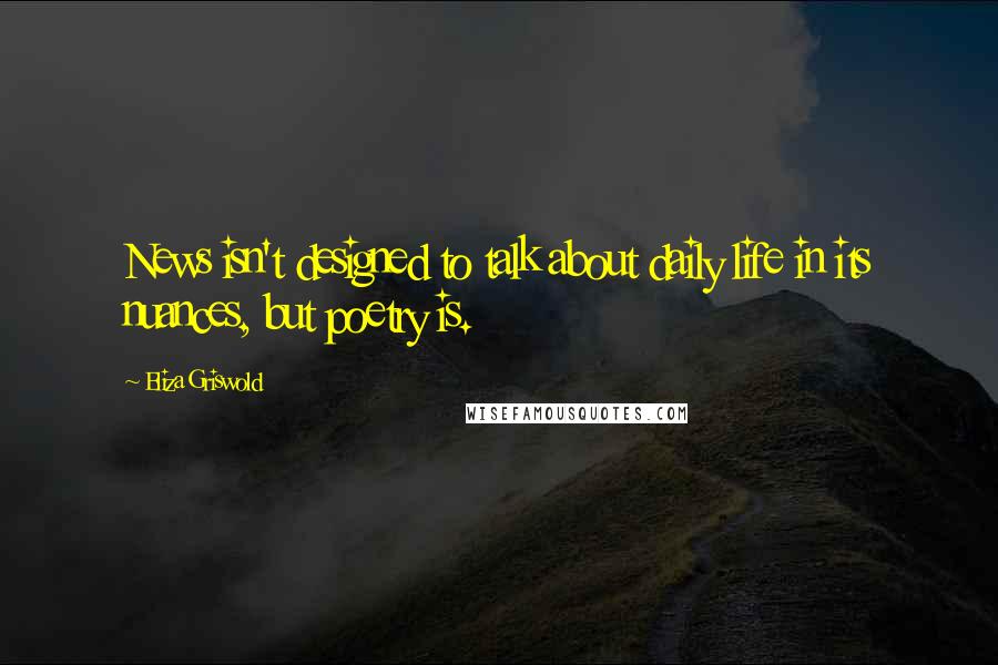 Eliza Griswold Quotes: News isn't designed to talk about daily life in its nuances, but poetry is.