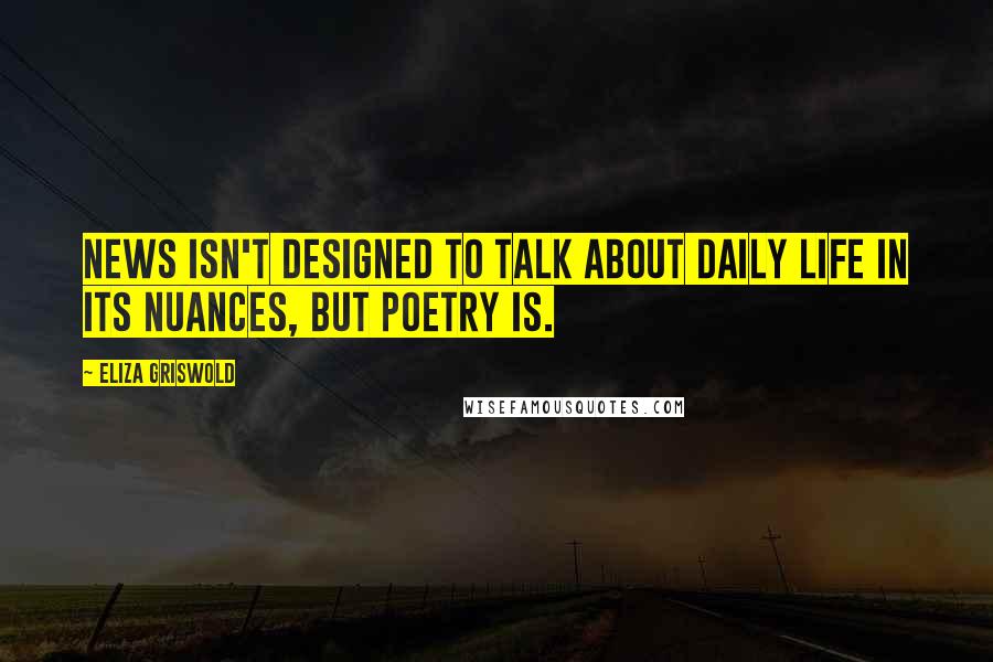 Eliza Griswold Quotes: News isn't designed to talk about daily life in its nuances, but poetry is.