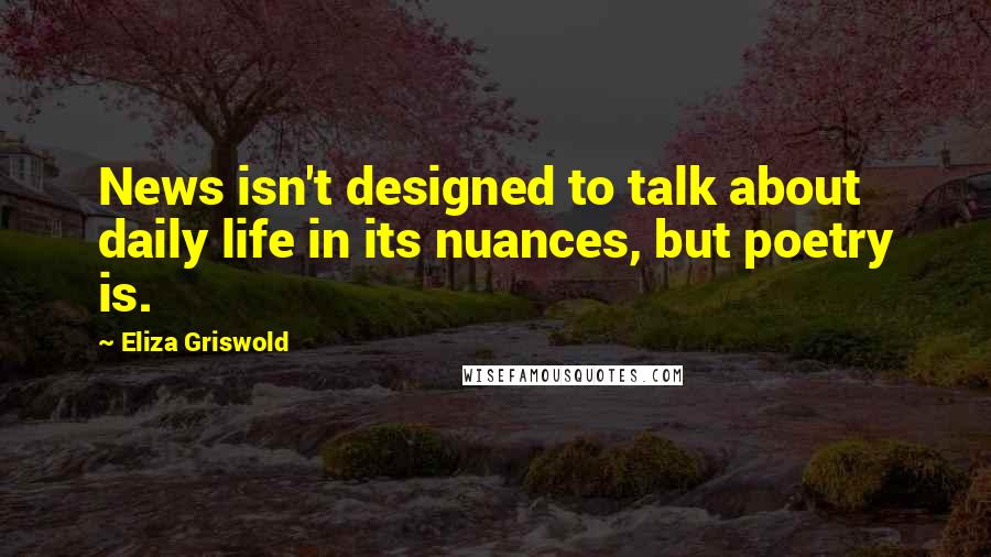 Eliza Griswold Quotes: News isn't designed to talk about daily life in its nuances, but poetry is.