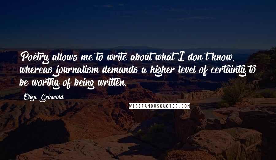 Eliza Griswold Quotes: Poetry allows me to write about what I don't know, whereas journalism demands a higher level of certainty to be worthy of being written.