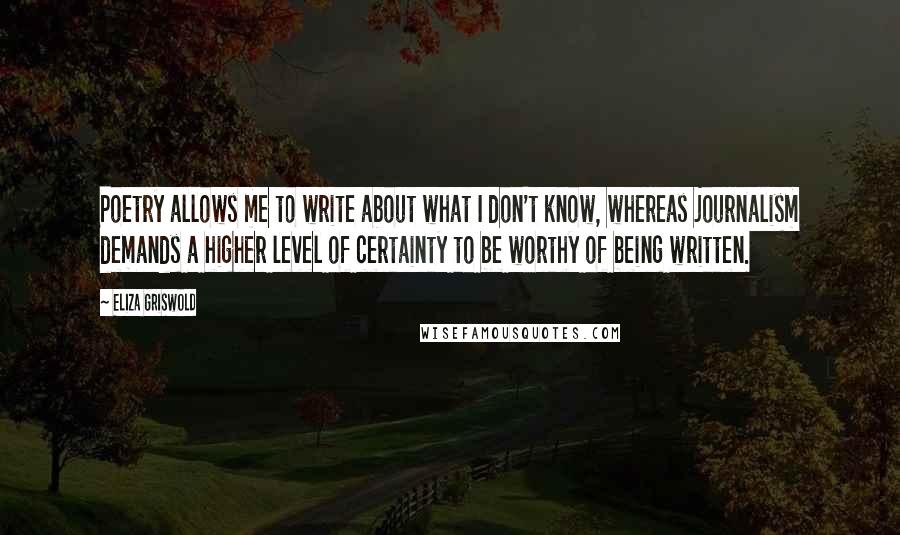 Eliza Griswold Quotes: Poetry allows me to write about what I don't know, whereas journalism demands a higher level of certainty to be worthy of being written.