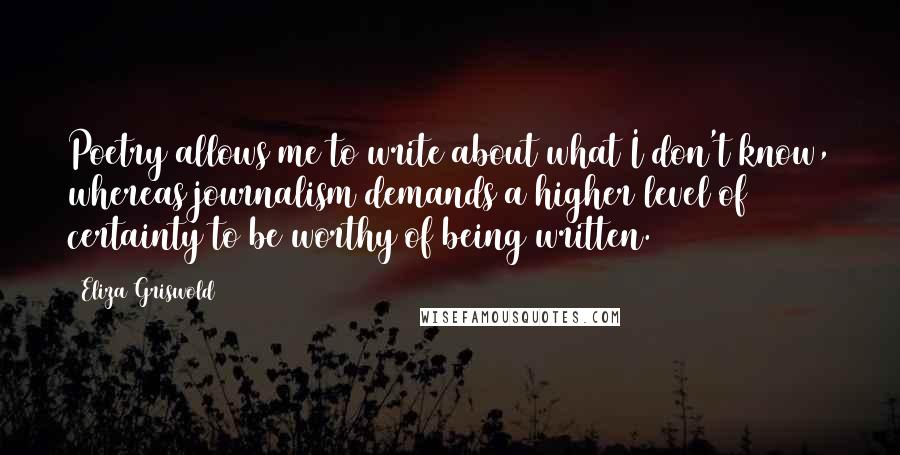 Eliza Griswold Quotes: Poetry allows me to write about what I don't know, whereas journalism demands a higher level of certainty to be worthy of being written.