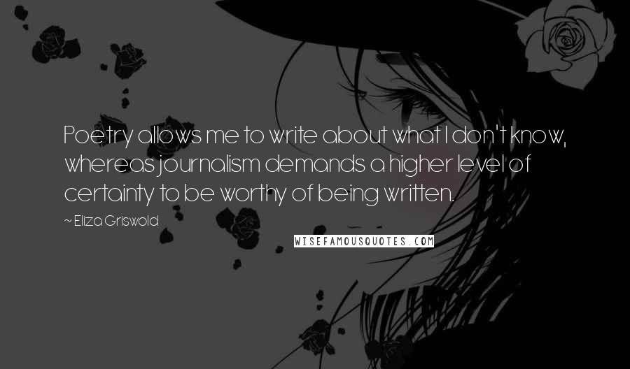 Eliza Griswold Quotes: Poetry allows me to write about what I don't know, whereas journalism demands a higher level of certainty to be worthy of being written.