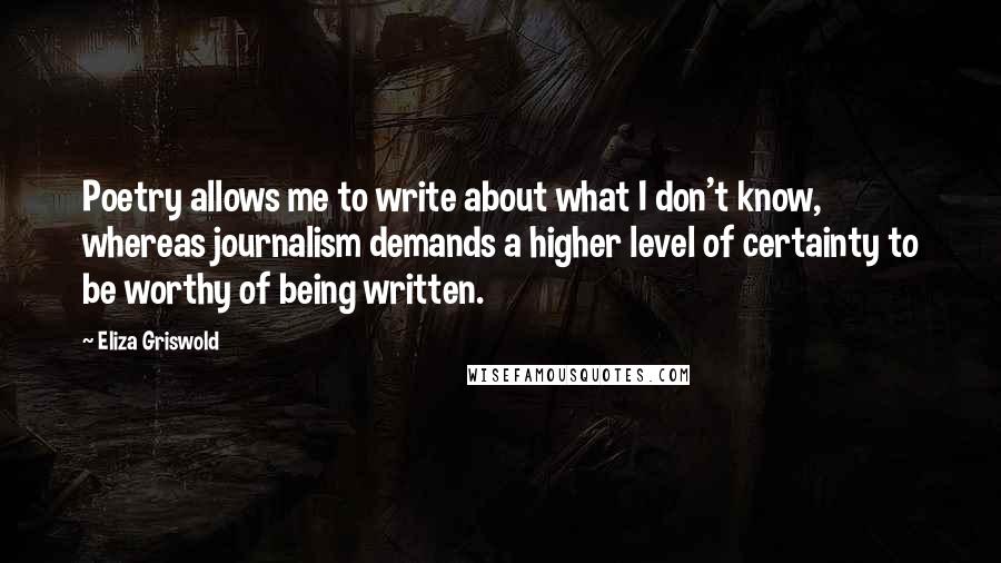 Eliza Griswold Quotes: Poetry allows me to write about what I don't know, whereas journalism demands a higher level of certainty to be worthy of being written.